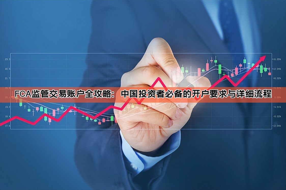FCA监管交易账户全攻略：中国投资者必备的开户要求与详细流程